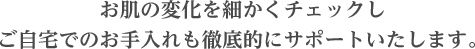 お肌の変化を細かくチェックしご自宅でのお手入れも徹底的にサポートいたします。