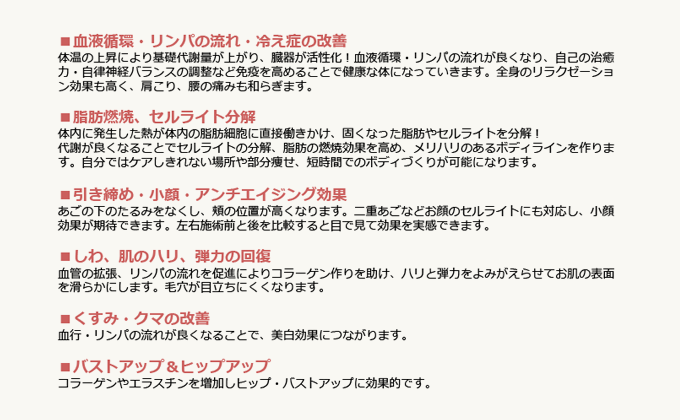 ■血液循環・リンパの流れ・冷え性の改善 体温の上昇により基礎代謝量が上がり、臓器が活性化!血液循環・リンパの流れが良くなり、自己の治癒力・自律神経バランスの調整など免疫を高めることで健康な体になっていきます。全身のリラクゼーション効果も高く、肩こり・腰の痛みも和らぎます。 ■脂肪燃焼、セルライト分解 体内に発生した熱が体内の脂肪細胞に直接働きかけ、固くなった脂肪やセルライトを分解!代謝が良くなることでセルライトの分解、脂肪の燃焼効果を高め、メリハリのあるボディラインを作ります。自分ではケアしきれない場所や部分痩せ、短時間でのボディづくりが可能になります。 ■引き締め・小顔・アンチエイジング効果 あごのしたのたるみをなくし、ほほの位置が高くなります。二重あごなどお顔のセルライトにも対応し、小顔効果が期待できます。左右施術前と後を比較すると目で見て効果を実感できます。 ■しわ、肌のハリ、弾力の回復 血管の拡張、リンパの流れを促進することによりコラーゲン作りを助け、ハリと弾力をよみがえらせてお肌の表面を滑らかにします。毛穴が目立ちにくくなります。 ■くすみ・クマの改善 血行・リンパの流れが良くなることで、美白効果につながります。 ■バストアップ&ヒップアップ コラーゲンやエラスチンを増加しヒップ・バストアップに効果的です。