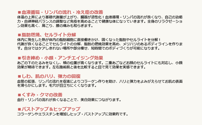 ■血液循環・リンパの流れ・冷え性の改善　体温の上昇により基礎代謝量が上がり、臓器が活性化！血液循環・リンパの流れが良くなり、自己の治癒力・自律神経バランスの調整など免疫を高めることで健康な体になっていきます。全身のリラクゼーション効果も高く、肩こり・腰の痛みも和らぎます。　■脂肪燃焼、セルライト分解　体内に発生した熱が体内の脂肪細胞に直接働きかけ、固くなった脂肪やセルライトを分解！代謝が良くなることでセルライトの分解、脂肪の燃焼効果を高め、メリハリのあるボディラインを作ります。自分ではケアしきれない場所や部分痩せ、短時間でのボディづくりが可能になります。　■引き締め・小顔・アンチエイジング効果　あごのしたのたるみをなくし、ほほの位置が高くなります。二重あごなどお顔のセルライトにも対応し、小顔効果が期待できます。左右施術前と後を比較すると目で見て効果を実感できます。　■しわ、肌のハリ、弾力の回復　血管の拡張、リンパの流れを促進することによりコラーゲン作りを助け、ハリと弾力をよみがえらせてお肌の表面を滑らかにします。毛穴が目立ちにくくなります。　■くすみ・クマの改善　血行・リンパの流れが良くなることで、美白効果につながります。　■バストアップ＆ヒップアップ　コラーゲンやエラスチンを増加しヒップ・バストアップに効果的です。