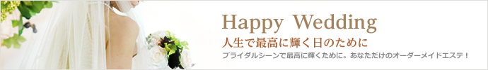 Happy Wedding　人生で最高に輝く日のために　ブライダルシーンで最高に輝くために。あなただけのオーダーメイドエステ！