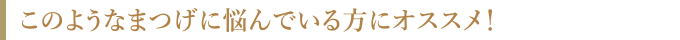 このようなまつ毛に悩んでいる方にオススメ