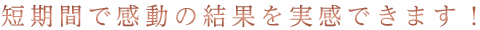 短期間で感動の結果を実感できます!